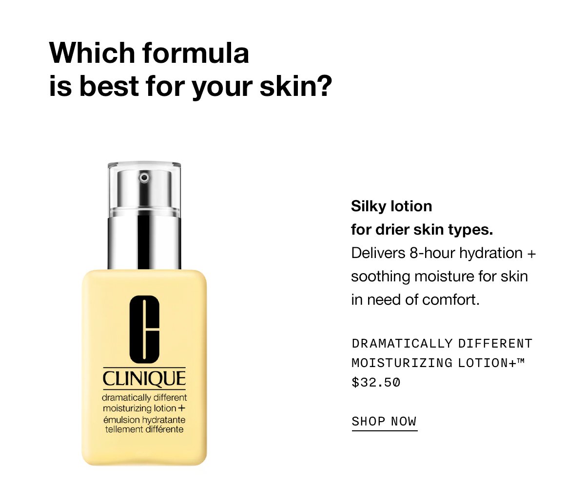 Which formula is best for your skin? Silky lotion for drier skin types. Delivers 8-hour hydration + soothing moisture for skin in need of comfort. DRAMTICALLY DIFFERENT MOISTURIZING LOTION+™ $32.50 SHOP NOW
