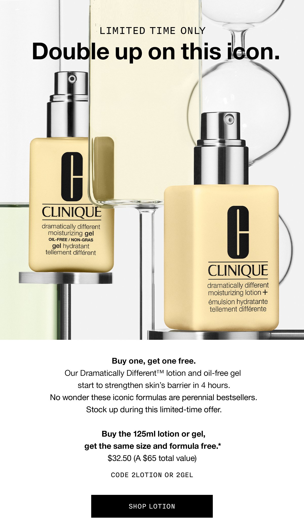 LIMITED TIME ONLY | Double up on this icon. Buy one, get one free. Our Dramatically Different™ lotion and oil-free gel start to strengthen skin's barrier in 4 hours. No wonder these iconic formulas are perennial bestsellers. Stock up during this limited-time offer. Buy the 125ml lotion or gel, get the same size and formula free.* $32.50 (A $65 total value) CODE 2LOTION OR 2GEL SHOP LOTION