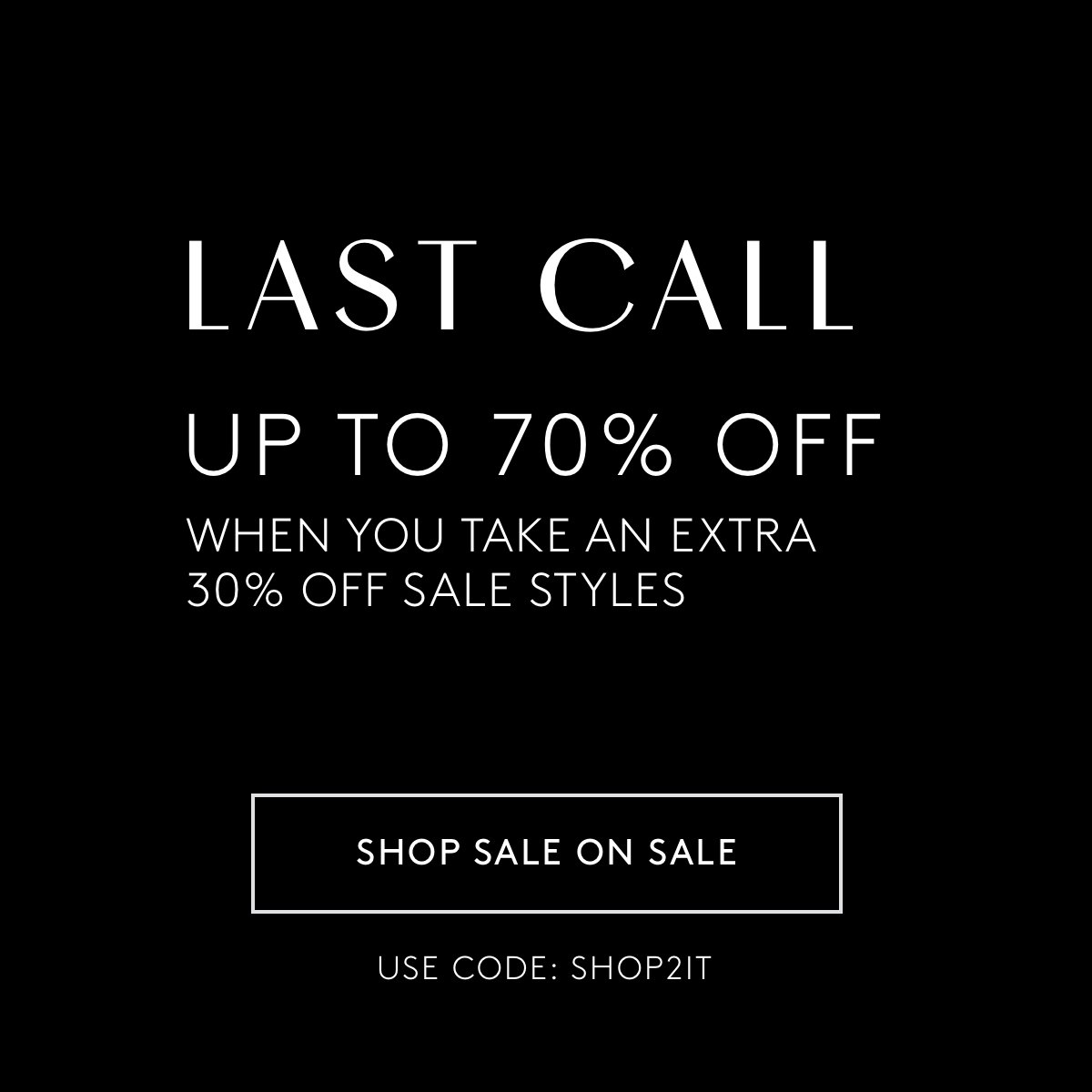 LAST CALL  UP TO 70% OFF  USE CODE: SHOP2IT  When you take an extra 30% off sale styles*  SHOP SALE ON SALE
