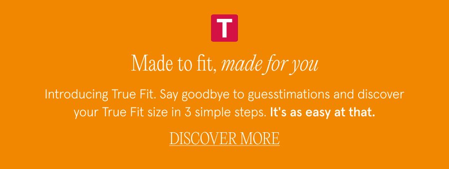 Made to fit, made for you COPY: Introducing True Fit. Say goodbye to guesstimations and discover your True Fit size in 3 simple steps. It's as easy at that. DISCOVER MORE