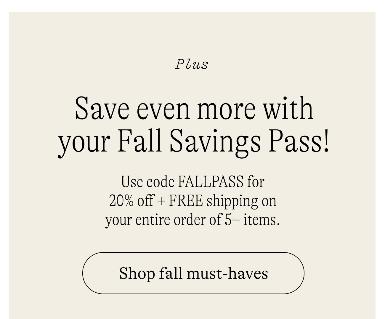 Save even more with your Fall Savings Pass! Use code FALLPASS for 20% off + FREE shipping on your entire order of 5+ items. Shop fall must-haves