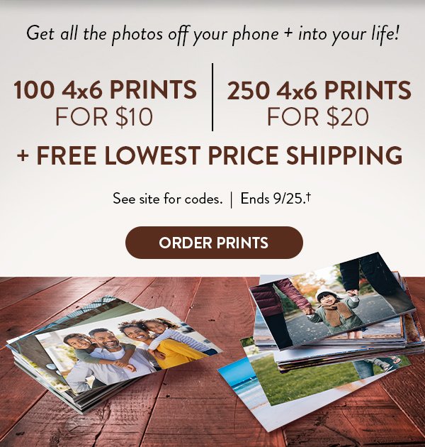 Get all the photos off your phone and into your life! 100 4 by 6 prints for ten dollars. 250 4 by 6 prints for 20 dollars. Plus free lowest price shipping. See site for codes. Offer ends September 25 see †  Click to order prints.