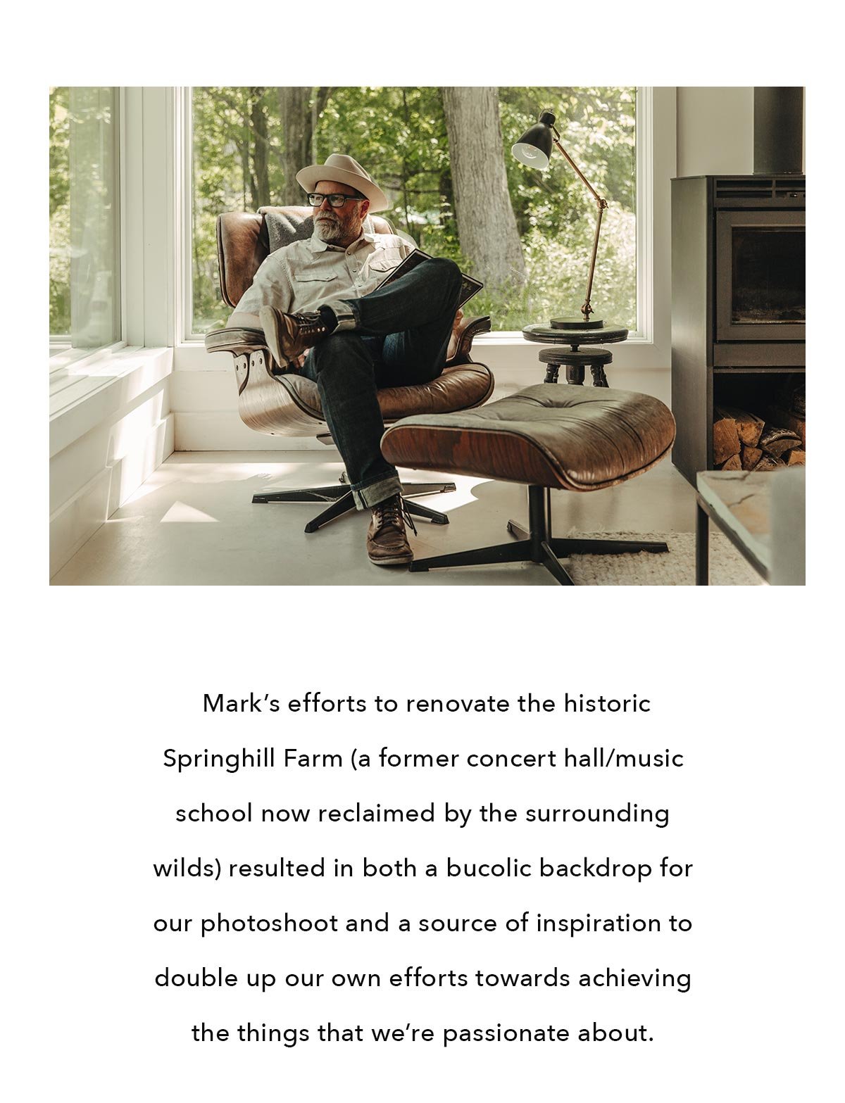  Mark’s efforts to renovate the historic Springhill Farm (a former concert hall/music school now reclaimed by the surrounding wilds) resulted in both a bucolic backdrop for our photoshoot and a source of inspiration to double up our own efforts towards achieving the things that we’re passionate about. 
