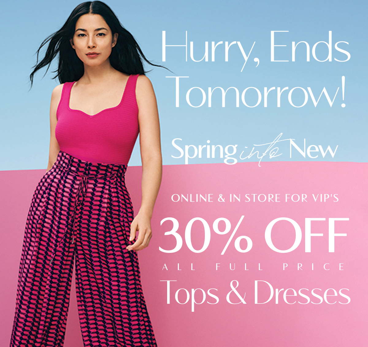 Hurry Ends Tomorrow! Spring Into New. Online & Instore For VIP's. 30%Off All Full Price Tops & Dresses