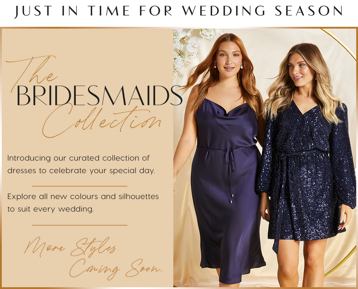 Just In Time For Wedding Season. The Bridesmaids Collection . Introducing our curated collection of  dresses to celebrate your special day. Explore all new colours and silhouettes  to suit every wedding. More Styles Coming Soon
