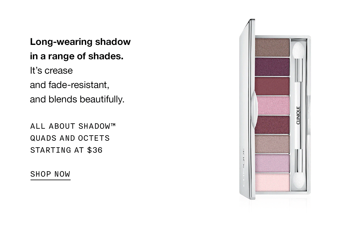 Long-wearing shadow in a range of shades. It’s crease and fade-resistant, and blends beautifully. All About Shadow™ quads and octets starting at $36 SHOP NOW