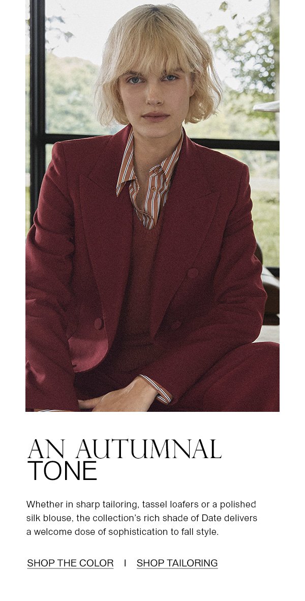 AN AUTUMNAL TONE - Whether in sharp tailoring, tassel loafers or a polished silk blouse, the collection's rich shade of Date delivers a welcome dose of sophistication to fall style. - [SHOP THE COLOR] - [SHOP TAILORING]