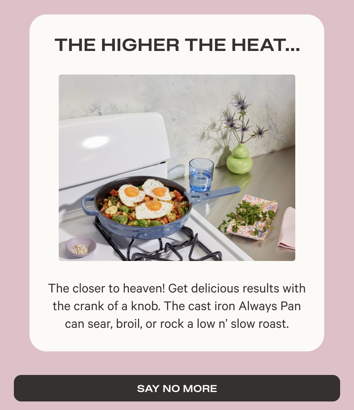 The higher the heat - The closer to heaven! Get delicious results with the crank of a knob. The cast iron Always Pan can sear, broil, or rock a low n’ slow roast. - Say no more