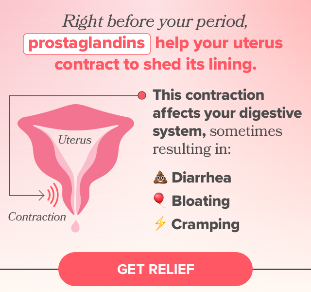 Before your period, prostaglandins help your uterus to shed it's lining, which can cause diarrhea, bloating, and cramping