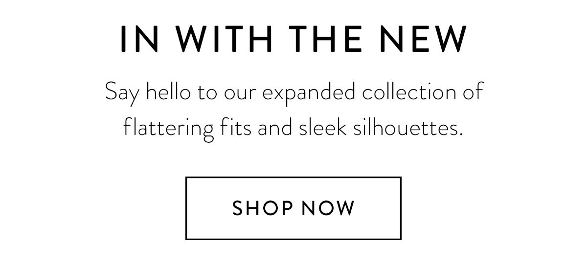 N WITH THE NEW: Say hello to our expanded collection of flattering fits and sleek silhouettes. / Shop Now