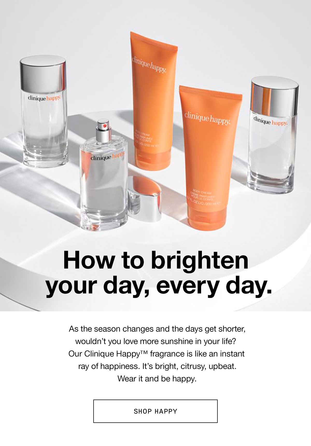 How to brighten your day, every day. As the season changes and the days get shorter, wouldn’t you love more sunshine in your life? Our Clinique Happy™ fragrance is like an instant ray of happiness. It’s bright, citrusy, upbeat. Wear it and be happy. SHOP HAPPY