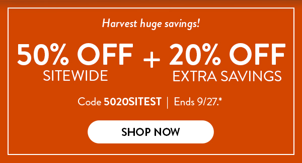 Harvest huge savings! 50 percent off sitewide plus 20 percent off extra savings. Code 5020SITEST  Offer ends September 27. See * for details. Click to shop now. 