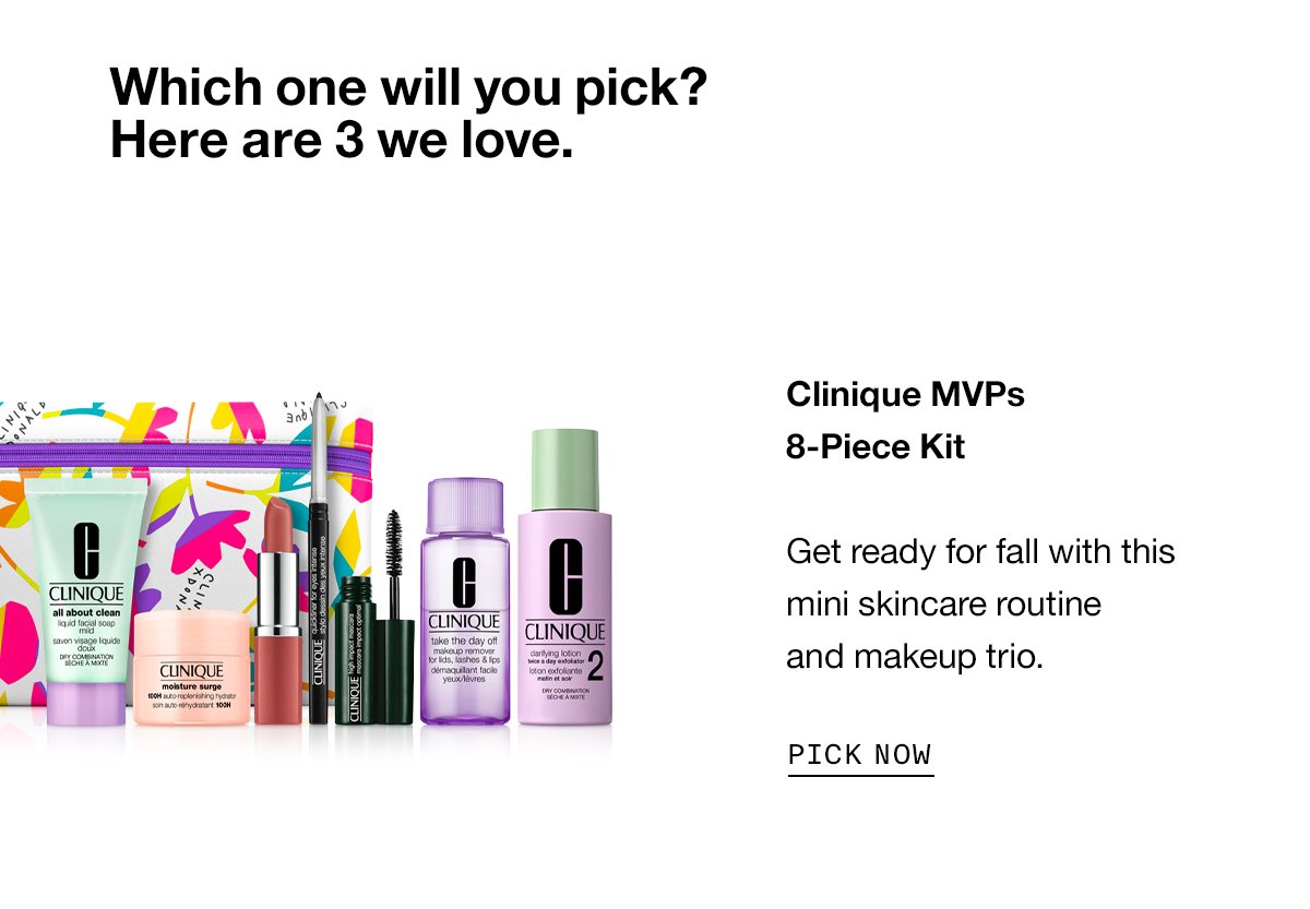 Which one will you pick? Here are 3 we love. Clinique MVPs 8-Piece Kit Get ready for fall with this mini skincare routine and makeup trio. PICK NOW
