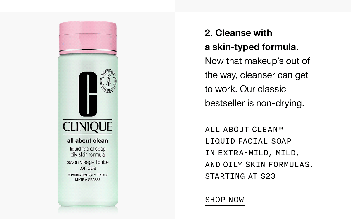2. Cleanse with a skin-typed formula. Now that makeup’s out of the way, cleanser can get to work. Our classic bestseller is non-drying. All About Clean™ Liquid Facial Soap In Extra-Mild, Mild, and Oily Skin formulas. STARTING AT $23 SHOP NOW