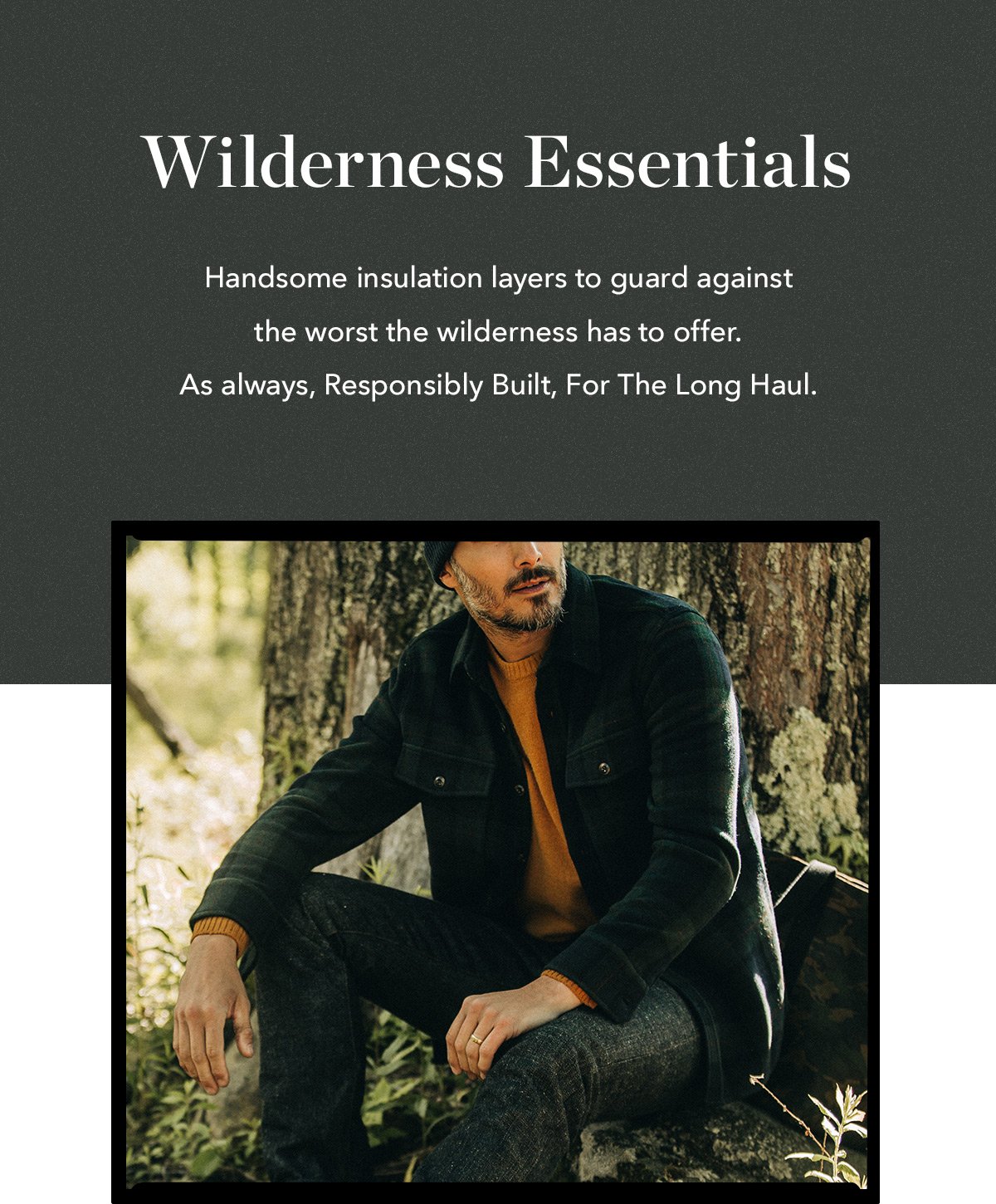 Wilderness Essentials: Handsome insulation layers to guard against the worst the wilderness has to offer. As always, Responsibly Built, For The Long Haul