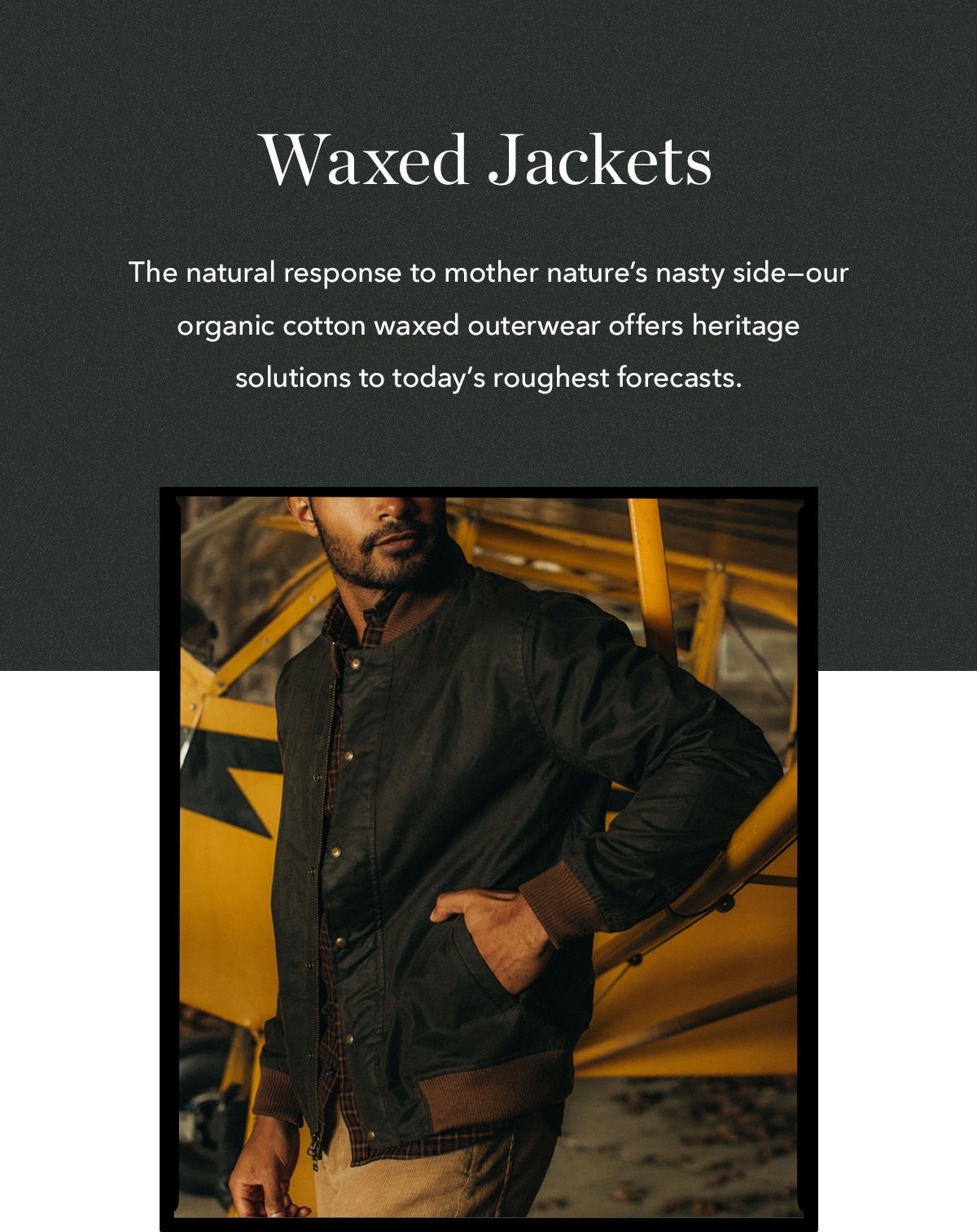 Waxed Jackets: The natural response to mother nature's nasy side--our organic cotton waxed outerwear offers heritage solutions to today's roughest forecasts.