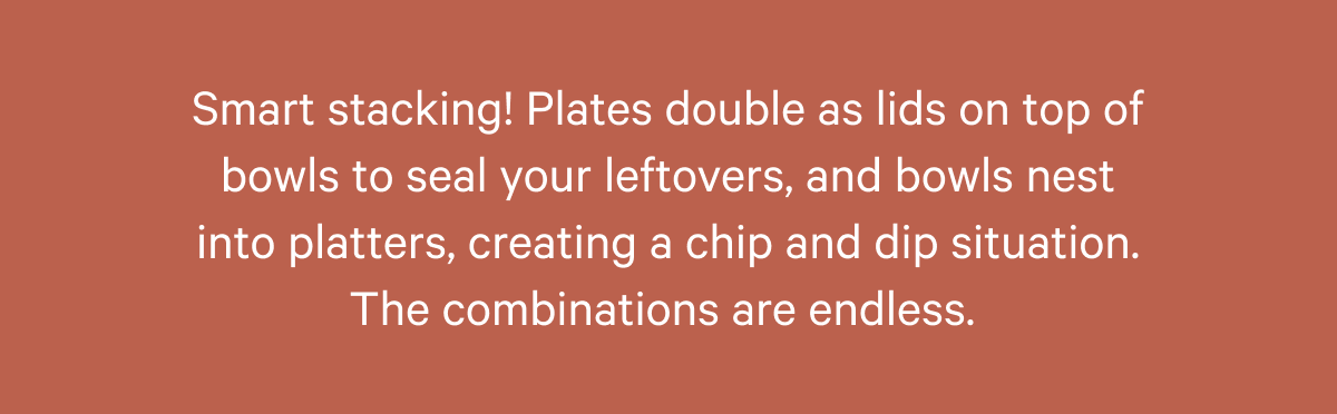 Smart stacking! Plates double as lids on top of bowls to seal your leftovers, and bowls nest into platters, creating a chip and dip situation. The combinations are endless.