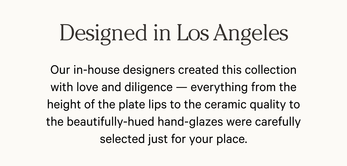 Designed in Los Angeles - Our in-house designers created this collection with love and diligence — everything from the height of the plate lips to the ceramic quality to the beautifully-hued hand-glazes were carefully selected just for your place.