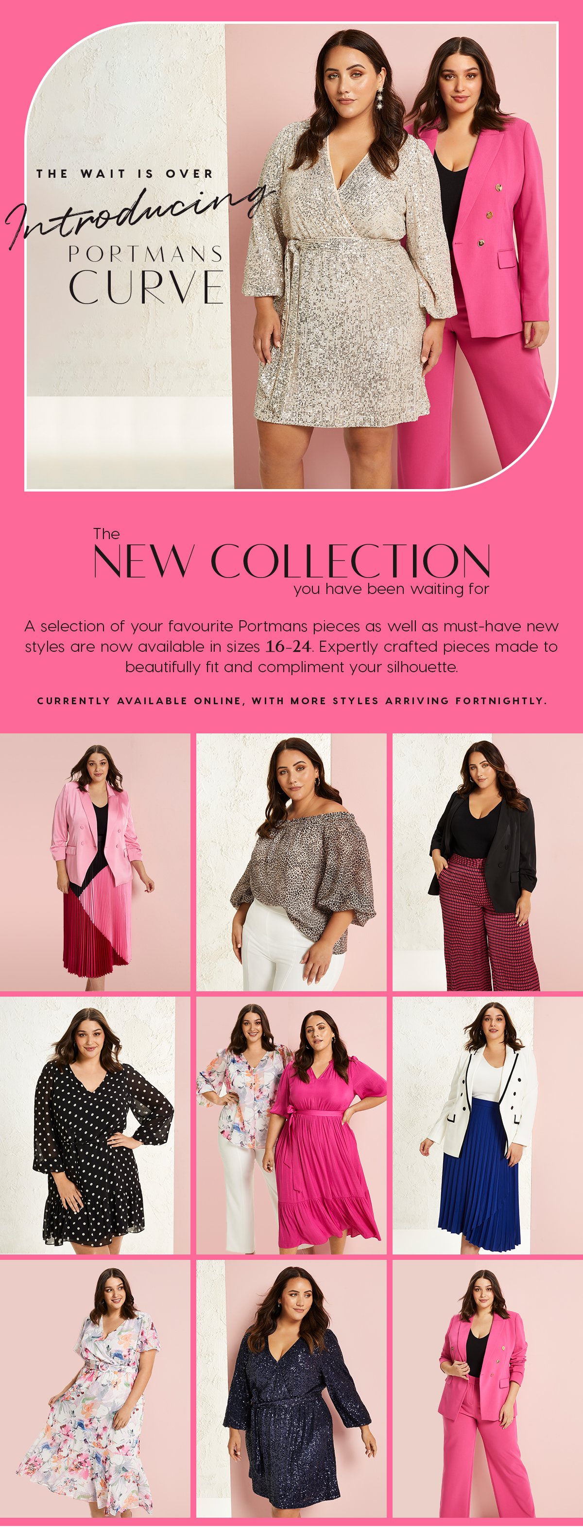 The wait is over. Introducing Portman's Curve. The New Collection You've Been Waiting For. A selection of your favourite Portmans pieces as well as must-have new styles are now available in sizes 16-24. Expertly crafted pieces made to beautifully fit and compliment your silhouette.   Currently available online, with more styles arriving fortnightly.