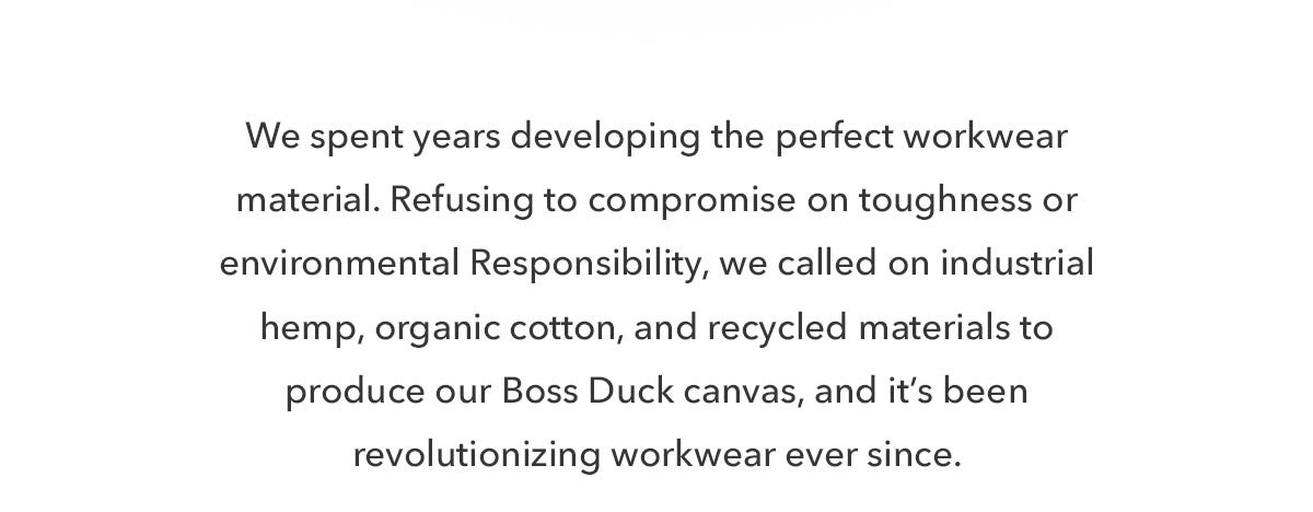 We spent years developing the perfect workwear material. Refusing to compromise on toughness or environmental Responsibility, we called on industrial hemp, organic cotton, and recycled materials to produce our Boss Duck canvas, and it's been revolutionizing workwear ever since.
