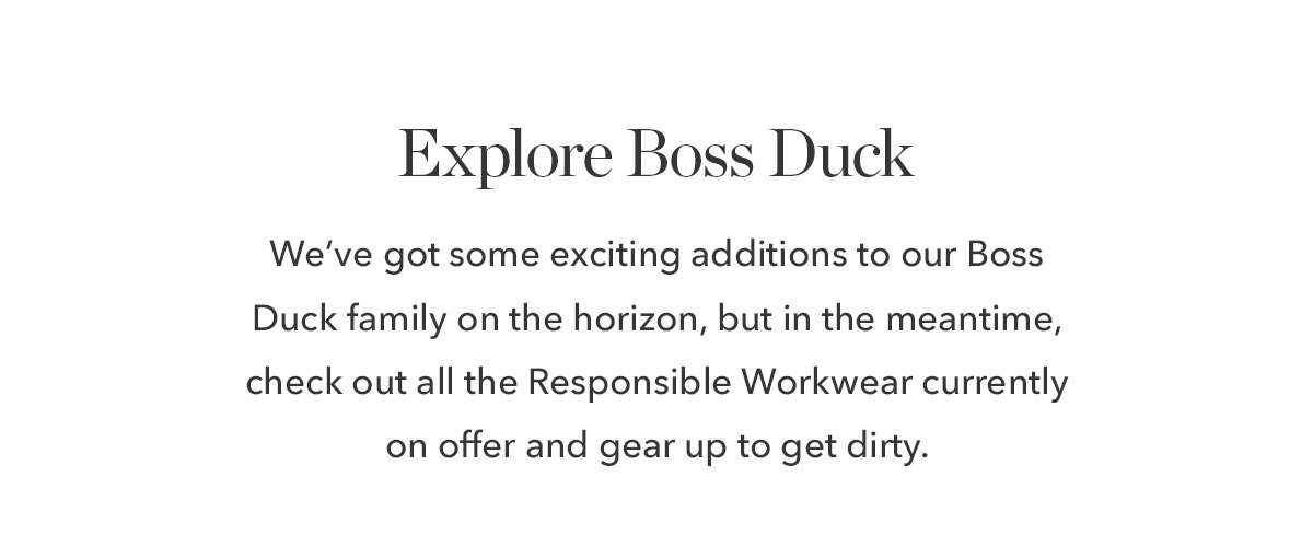 Explore Boss Duck: We've got some exciting additions to our Boss Duck family on the horizon, but in the meantime, check out all the Responsible Workwear currently on offer and gear up to get dirty