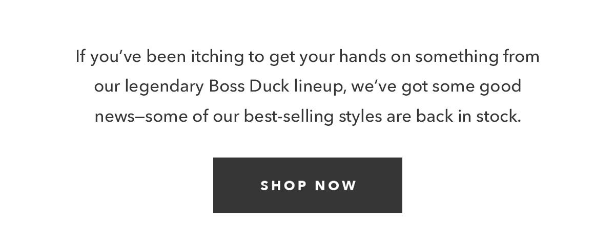 If you've been itching to get your hands on something from our legendary Boss Duck lineup, we've got some good news--some of our best-selling styles are back in stock.