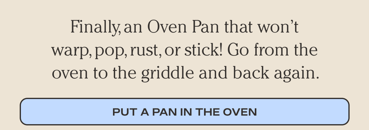 Finally, an Oven Pan that won’t warp, pop, rust, or stick! - Go from the oven to the griddle and back again. - Put a pan in the oven