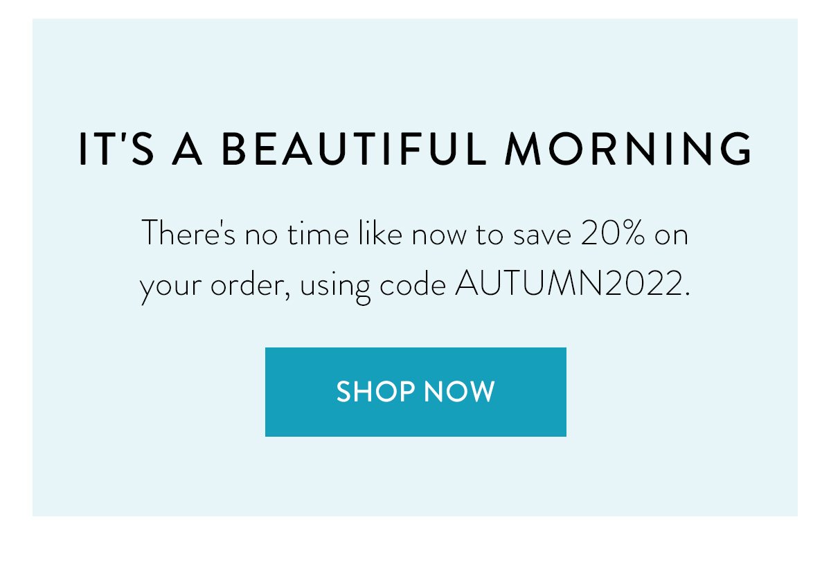 IT'S A BEAUTIFUL MORNING. / There's no time like now to save 20% on your order, using code AUTUMN2022 / Shop Now
