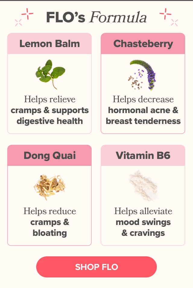 Lemon Balm to relieve cramps, Chasteberry to relieve hormonal acne, Dong Quai to reduce bloating, and Vitamin B6 to alleviate mood swings!
