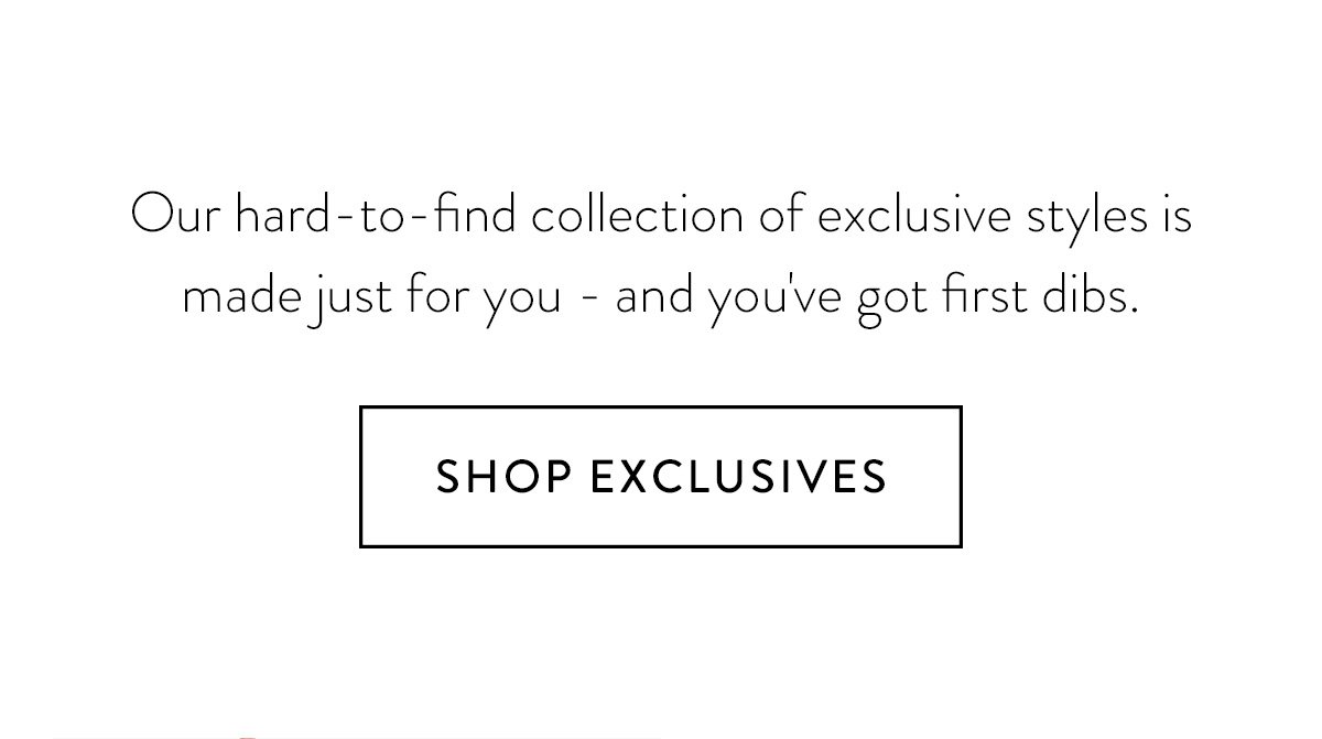Our hard-to-find collection of exclusive styles is made just for you - and you've got first dibs. / Shop Exclusives >