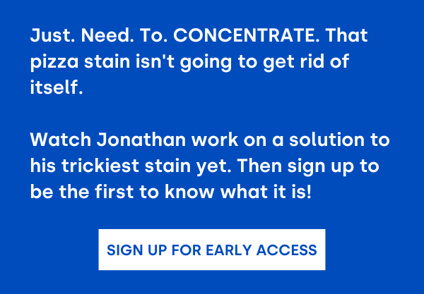 Sign Up for Early Access. Just. Need. To. CONCENTRATE. That pizza stain isn't going to get rid of itself.  Watch Jonathan work on a solution to his trickiest stain yet. Then sign up to be the first to know what it is!