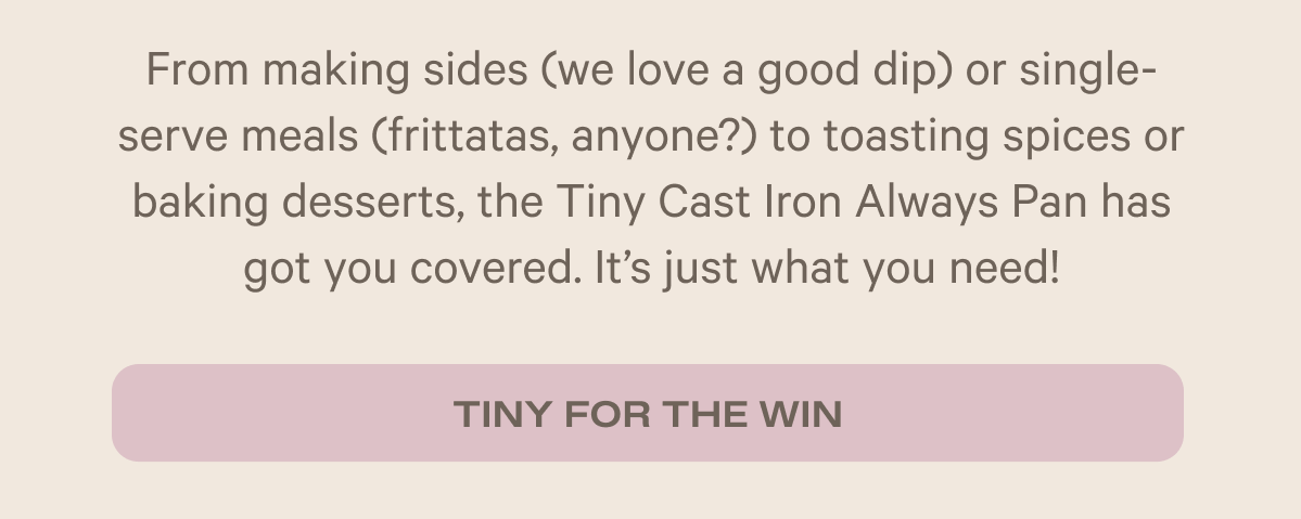 From making sides (we love a good dip) or single-serve meals (frittatas, anyone?) to toasting spices or baking desserts, the Tiny Cast Iron Always Pan has got you covered. It's just what you need! - Tiny for the win