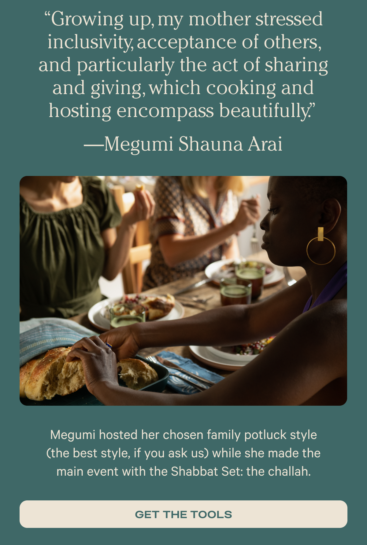 “Growing up, my mother stressed inclusivity, acceptance of others, and particularly the act of sharing and giving, which cooking and hosting encompass beautifully.” —Megumi Shauna Arai - Megumi hosted her chosen family potluck style (the best style, if you ask us) while she made the main event with the Shabbat Set: the challah. - Get the tools