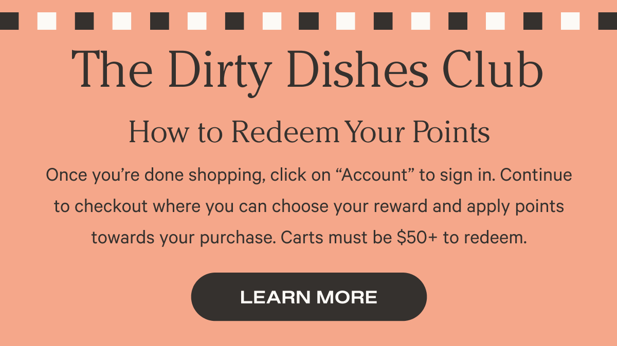 The Dirty Dishes Club - How to Redeem Your Points - Once you’re done shopping, click on “Account” to sign in. Continue to checkout where you can choose your reward and apply points towards your purchase. Carts must be 50 pounds + to redeem.- Learn More - Don't have an account yet? - Click below to create an account using the email address you’ve previously checked out with. It’s that easy! - Just a heads up our program started on September 7, 2021, so you'll only see orders from that date on. - Get Started