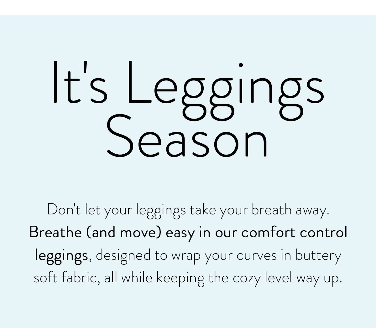 It's Leggings Season / Don't let your leggings take your breath away. Breathe (and move) easy in our comfort control leggings, designed to wrap your curves in buttery soft fabric, all while keeping the cozy level way up.