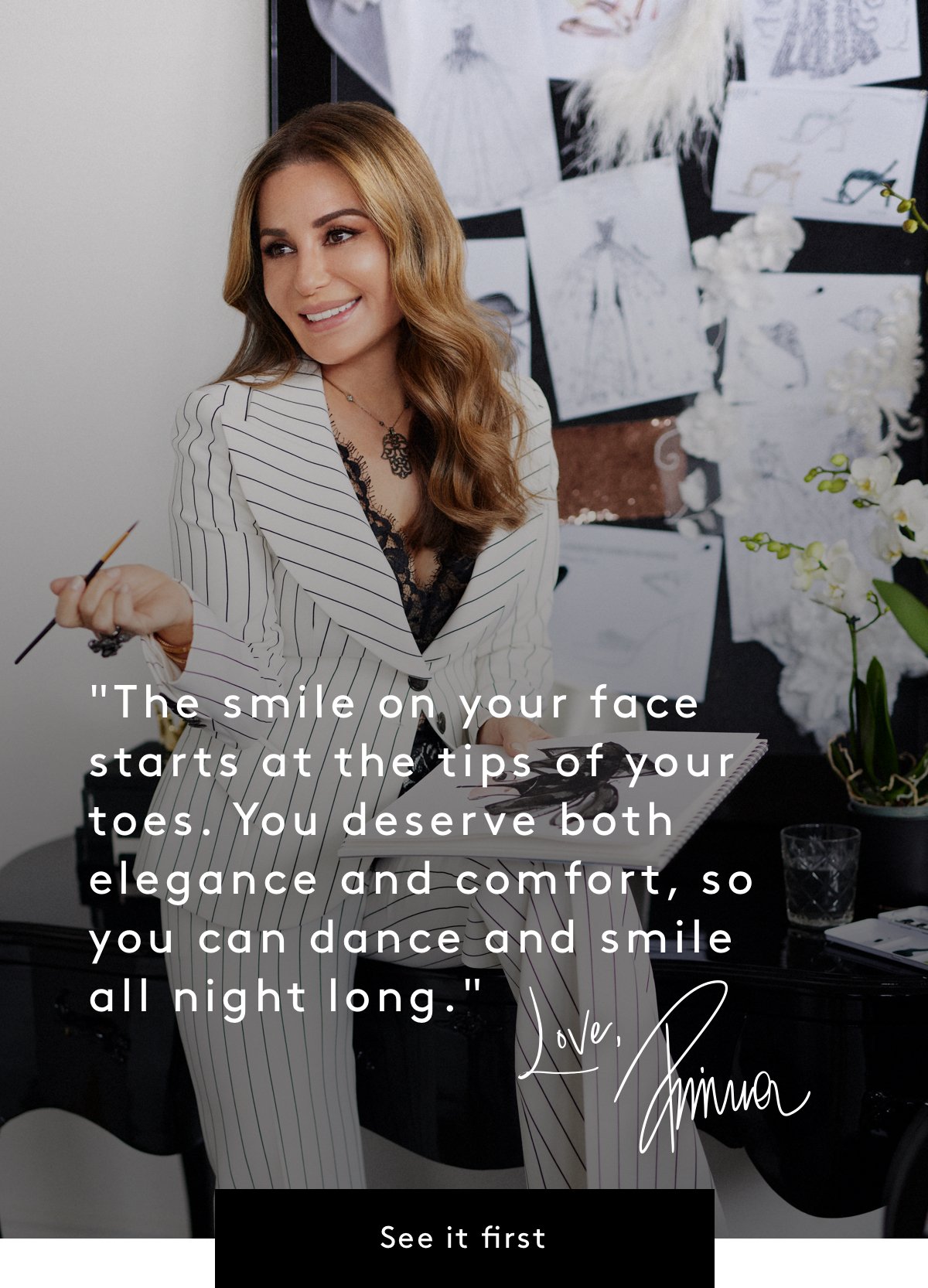 “The smile on your face starts at the tips of your toes. You deserve both elegance and comfort, so you can dance and smile all night long.” Love, Pnina | See it first