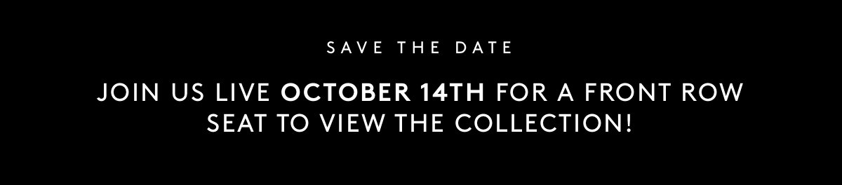 SAVE THE DATE Join us live October 14th for a front row seat to view the collection!