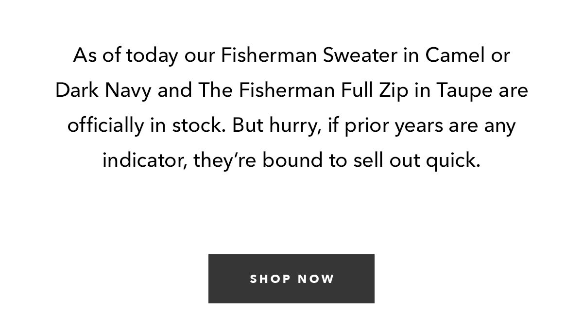 As of today out Fisherman Sweater in Camel or Dark Navy and The Fisherman Full Zip in Taupe are officially in stock. But hurry, if prior years are any indicator, they're bound to sell out quick.