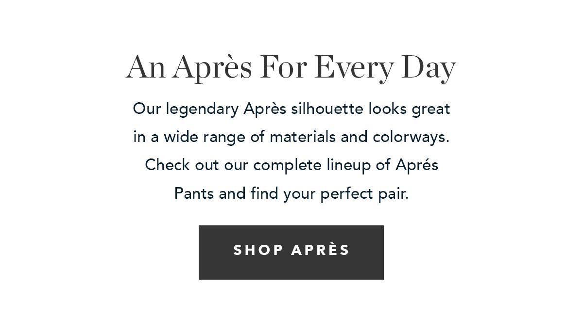 An Après For Every Day: Our legendary Après silhouette looks great in a wide range of materials and colorways. Check out our complete lineup of Aprés Pants and find your perfect pair.