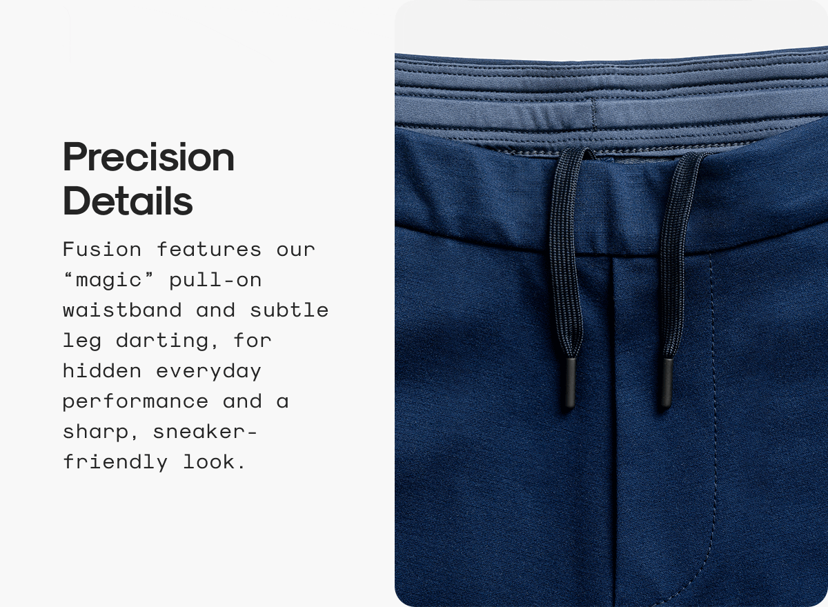 Precision Details: Fusion features our “magic” pull-on waistband and subtle leg darting, for hidden everyday performance and a sharp, sneaker-friendly look.