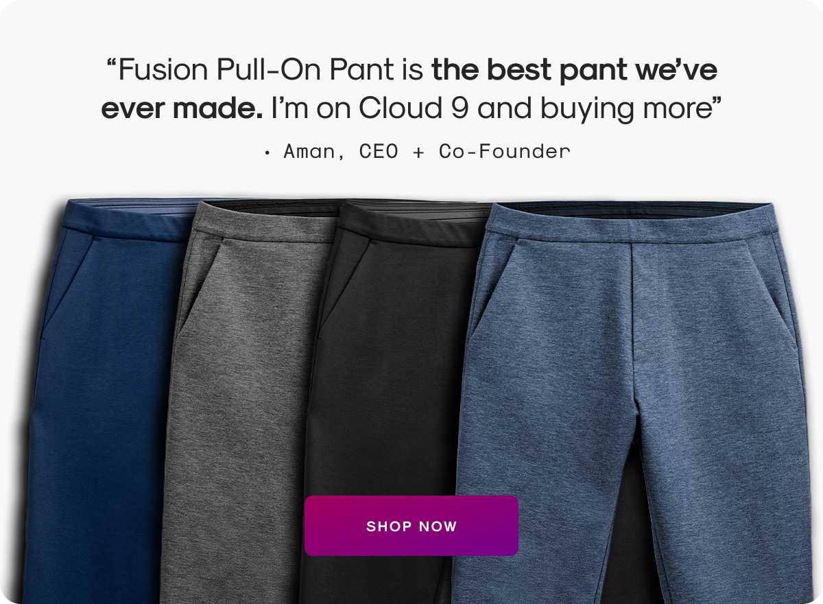 “Fusion Pull-On Pant is the best pant we’ve ever made. I’m on Cloud 9 and buying more”  - Aman, CEO + Co-Founder