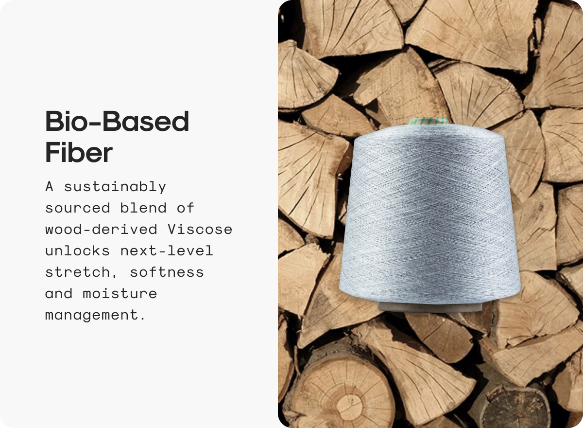 Bio-Based Fiber: A sustainably sourced blend of wood-derived Viscose unlocks next-level stretch, softness and moisture management.