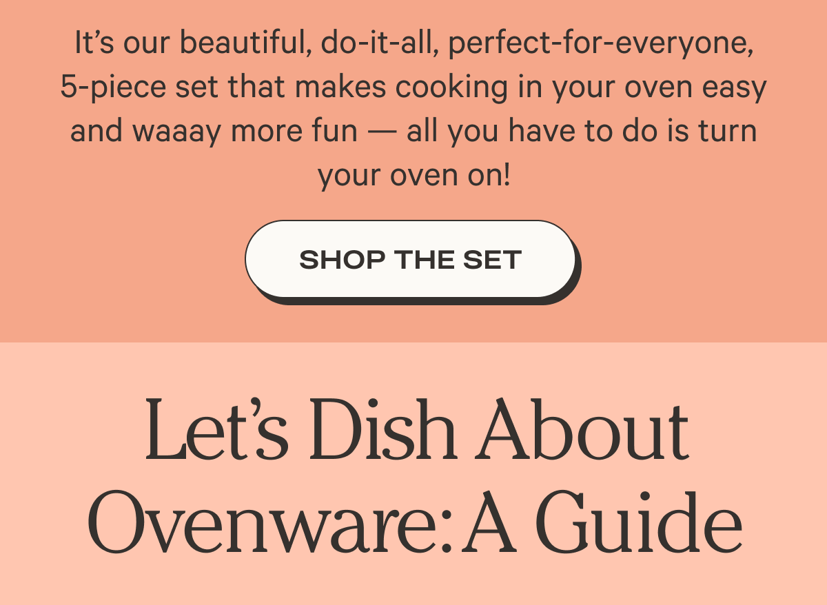 It’s our beautiful, do-it-all, perfect-for-everyone, 5-piece set that makes cooking in your oven easy and waaay more fun — all you have to do is turn your oven on! - Shop the set - Let's Dish About Ovenware: A Guide