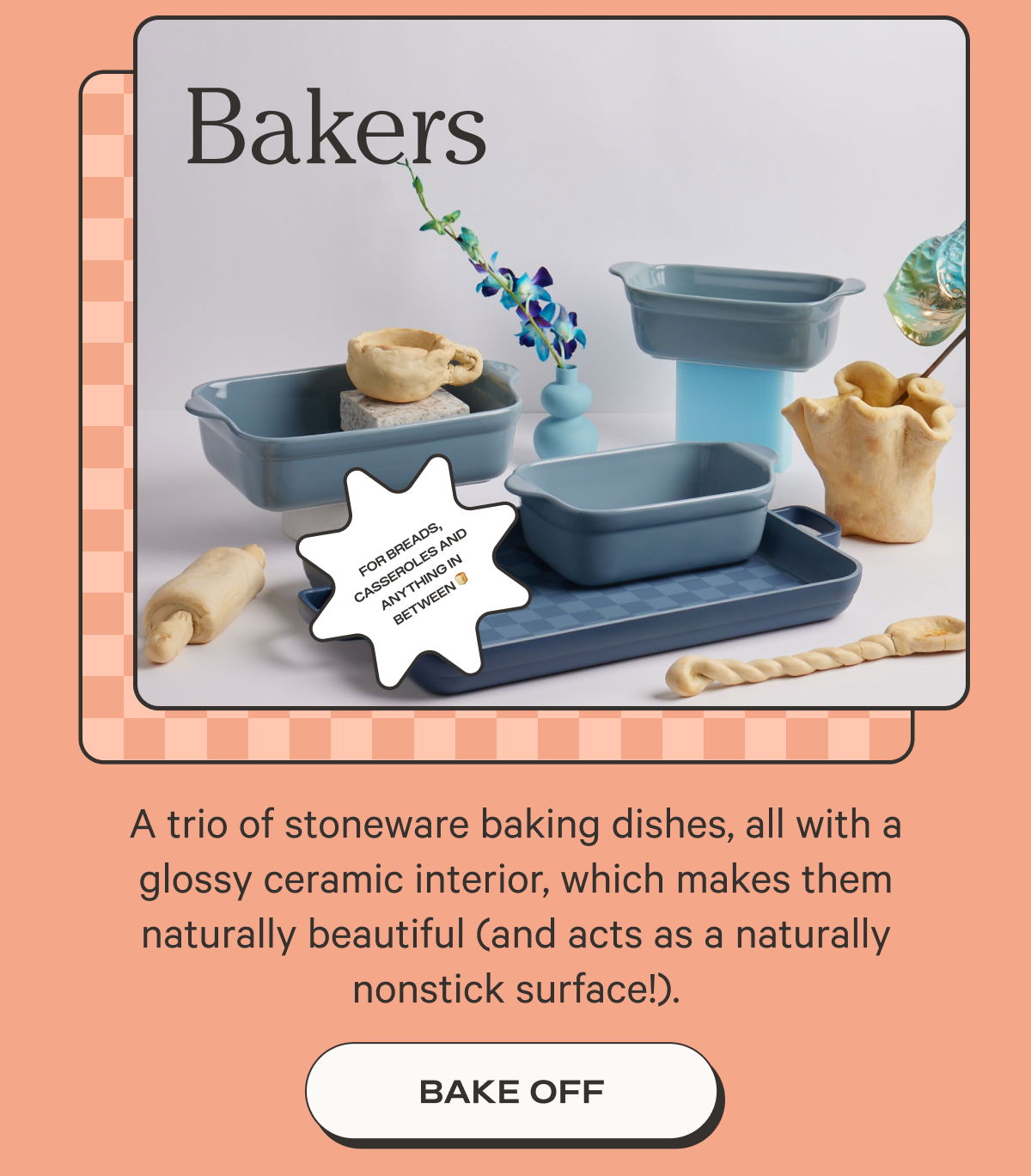 Bakers - A trio of stoneware baking dishes, all with a glossy ceramic interior, which makes them naturally beautiful (and acts as a naturally nonstick surface!).  - Bake Off