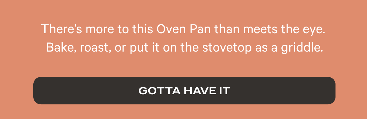 There’s more to this Oven Pan than meets the eye. Bake, roast, or put it on the stovetop as a griddle.