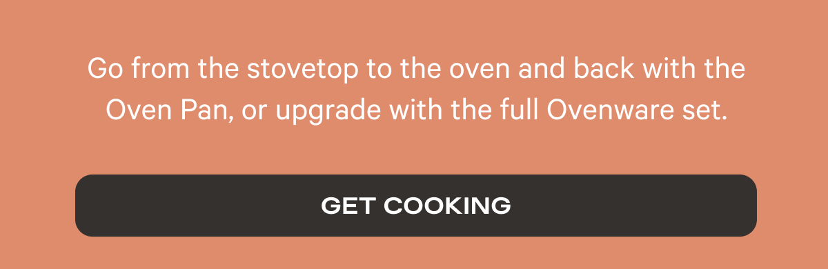 Go from the stovetop to the oven and back with the Oven Pan, or upgrade with the full Ovenware set.