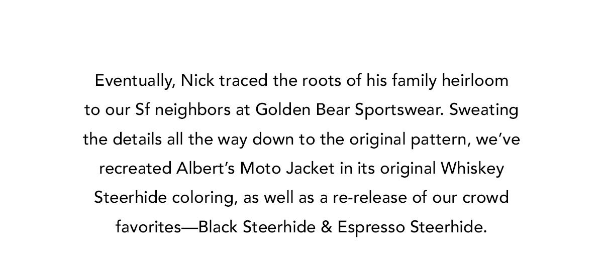 Eventually, Nick traced the roots of his family heirloom to our Sf neighbors at Golden Bear Sportswear. Sweating the details all the way down to the original pattern, we’ve recreated Albert’s Moto Jacket in its original Whiskey Steerhide coloring, as well as a re-release of our crowd favorites—Black Steerhide & Espresso Steerhide.