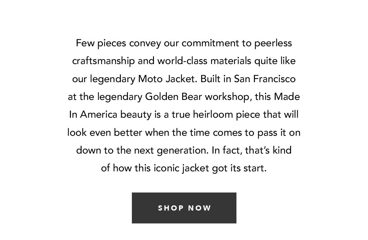 Few pieces convey our commitment to peerless craftsmanship and world-class materials quite like our legendary Moto Jacket. Built in San Francisco at the legendary Golden Bear workshop from full grain steerhide and outfitted with custom YKK hardware, this Made In America beauty is a true heirloom piece that will look even better when the time comes to pass it on down to the next generation. In fact, that’s kind of how this iconic jacket got its start.