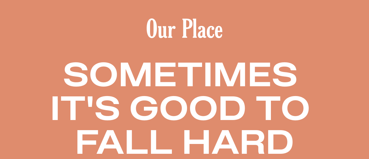 Our Place | Sometimes It’s Good to Fall Hard…For a 25%* Off Sale.