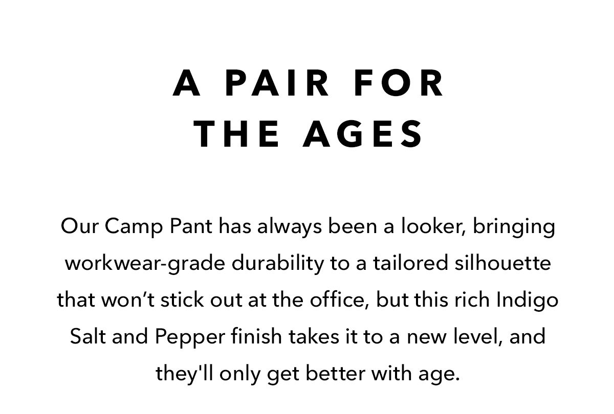 A Pair For The Ages  Our Camp Pant has always been a looker, bringing workwear-grade durability to a tailored silhouette that won’t stick out at the office, but this rich Indigo Salt and Pepper finish takes it to a new level, and they'll only get better with age.
